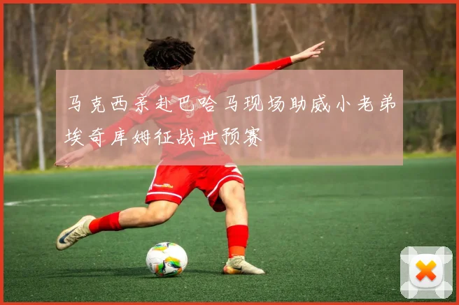 马克西亲赴巴哈马现场助威小老弟埃奇库姆征战世预赛