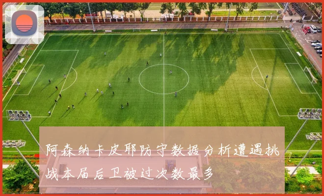 阿森纳卡皮耶防守数据分析遭遇挑战本届后卫被过次数最多