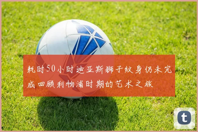 耗时50小时迪亚斯狮子纹身仍未完成回顾利物浦时期的艺术之旅