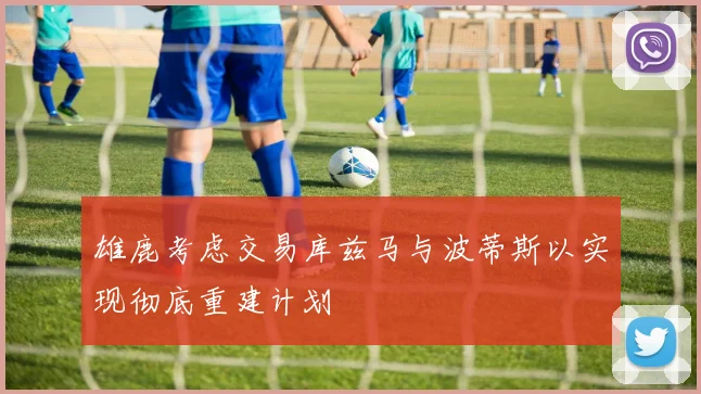 雄鹿考虑交易库兹马与波蒂斯以实现彻底重建计划