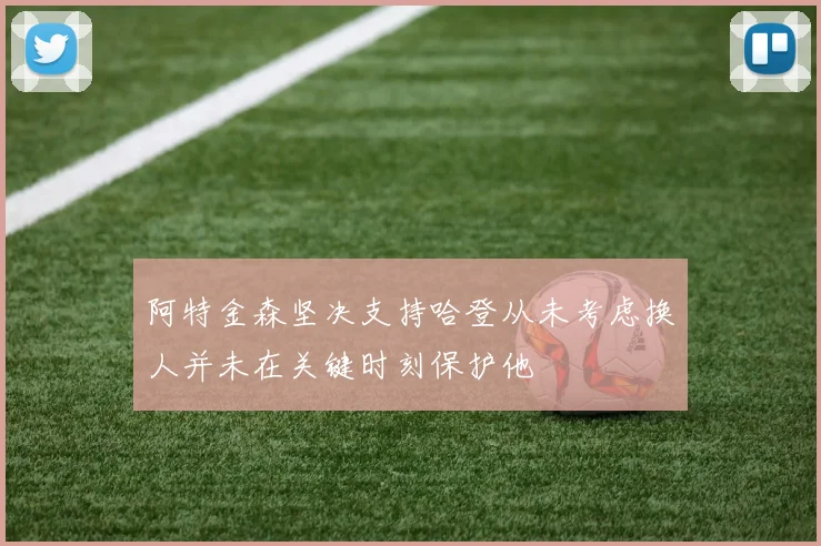 阿特金森坚决支持哈登从未考虑换人并未在关键时刻保护他