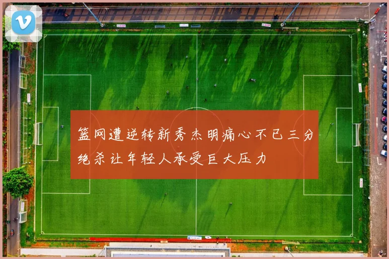 篮网遭逆转新秀杰明痛心不已三分绝杀让年轻人承受巨大压力