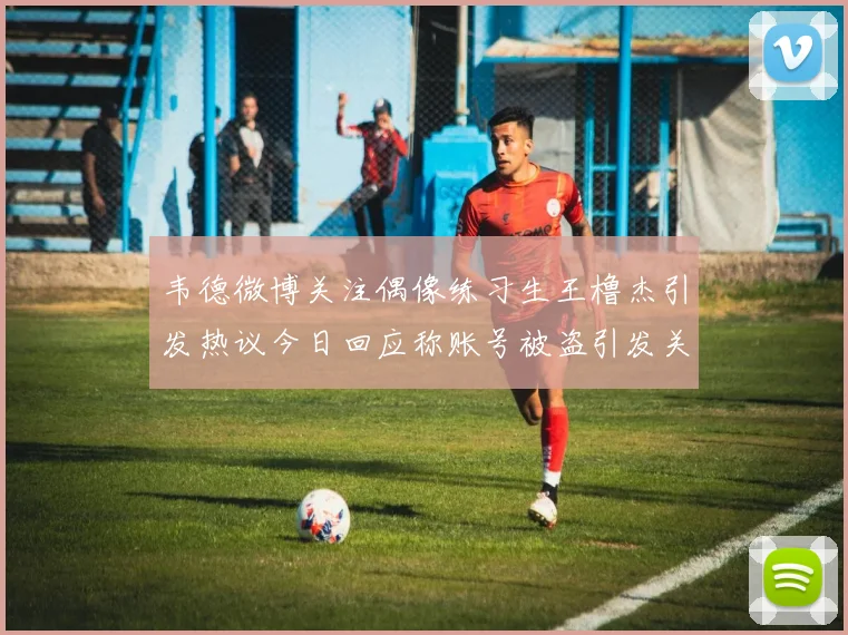 韦德微博关注偶像练习生王橹杰引发热议今日回应称账号被盗引发关注