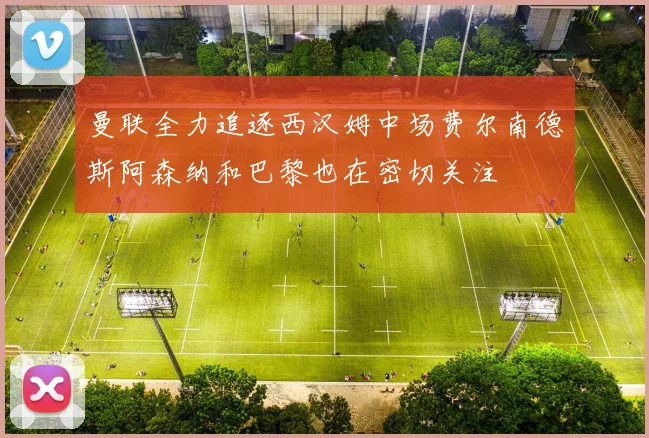 曼联全力追逐西汉姆中场费尔南德斯阿森纳和巴黎也在密切关注