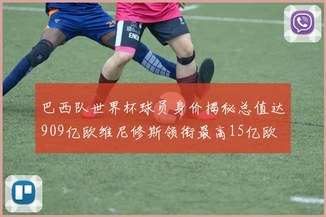 巴西队世界杯球员身价揭秘总值达909亿欧维尼修斯领衔最高15亿欧