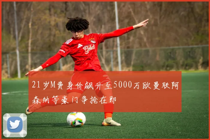 21岁M费身价飙升至5000万欧曼联阿森纳等豪门争抢在即