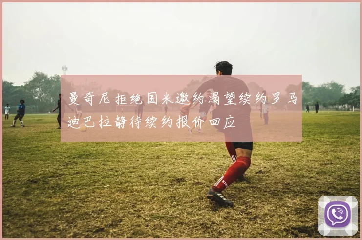 曼奇尼拒绝国米邀约渴望续约罗马迪巴拉静待续约报价回应