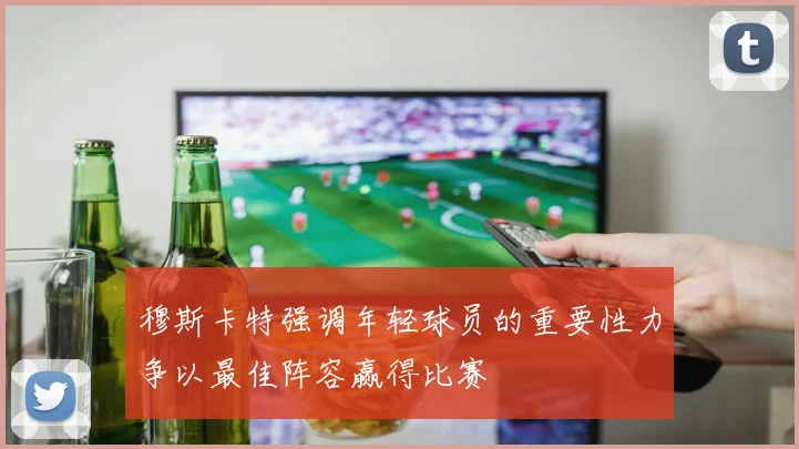 穆斯卡特强调年轻球员的重要性力争以最佳阵容赢得比赛