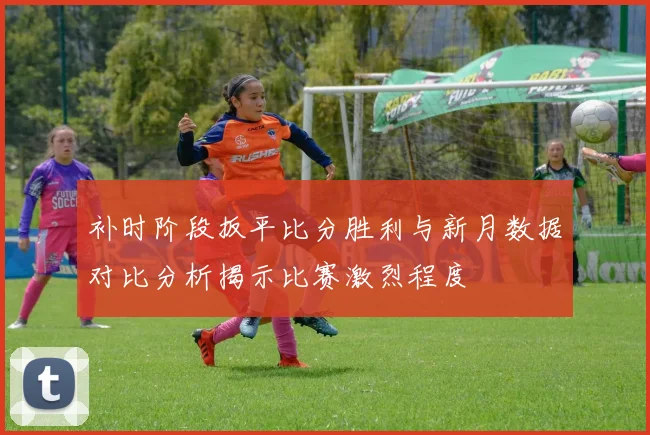 补时阶段扳平比分胜利与新月数据对比分析揭示比赛激烈程度